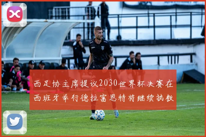 西足协主席提议2030世界杯决赛在西班牙举行德拉富恩特将继续执教国家队