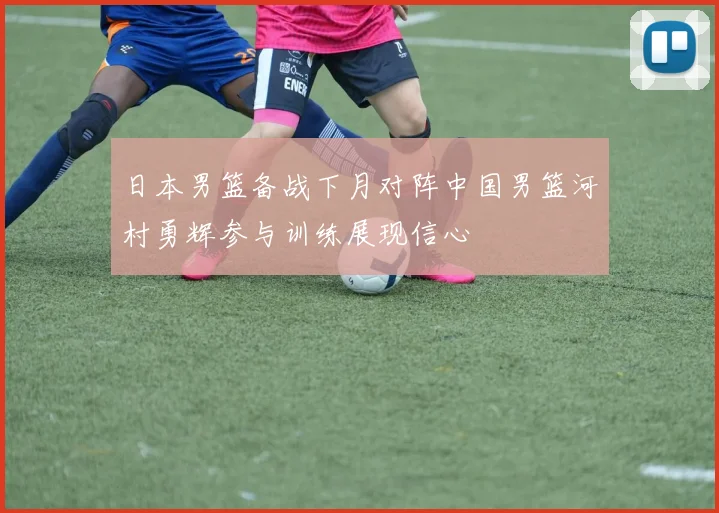 日本男篮备战下月对阵中国男篮河村勇辉参与训练展现信心