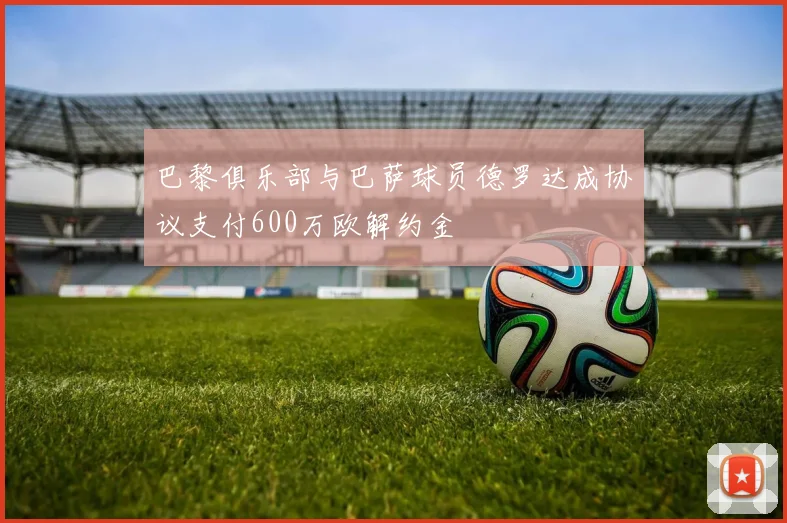 巴黎俱乐部与巴萨球员德罗达成协议支付600万欧解约金