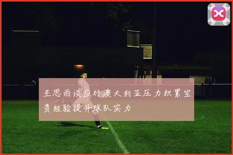 王思雨谈应对澳大利亚压力积累宝贵经验提升球队实力