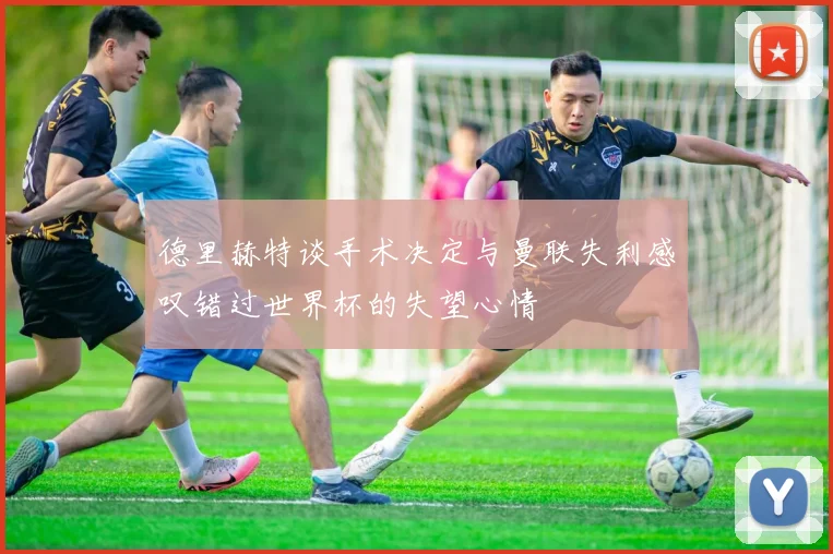 德里赫特谈手术决定与曼联失利感叹错过世界杯的失望心情