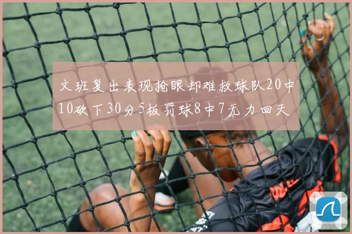 文班复出表现抢眼却难救球队20中10砍下30分5板罚球8中7无力回天