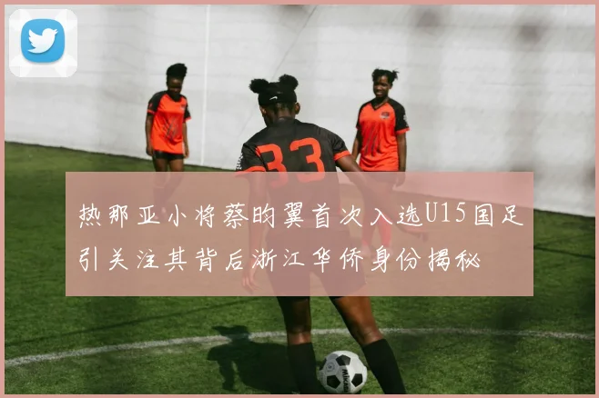 热那亚小将蔡昀翼首次入选U15国足引关注其背后浙江华侨身份揭秘