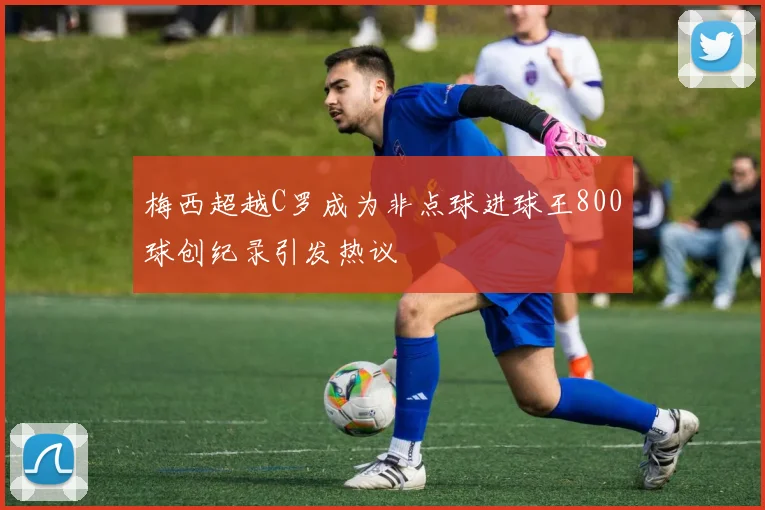 梅西超越C罗成为非点球进球王800球创纪录引发热议