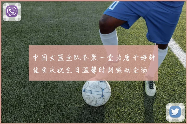 中国女篮全队齐聚一堂为唐子婷钟佳丽庆祝生日温馨时刻感动全场