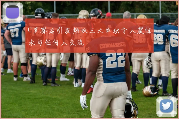 C罗赛后引发热议三大举动令人震惊未与任何人交流