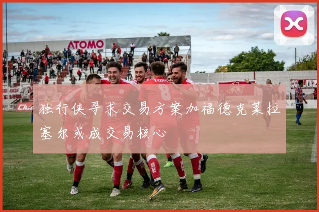 独行侠寻求交易方案加福德克莱拉塞尔或成交易核心