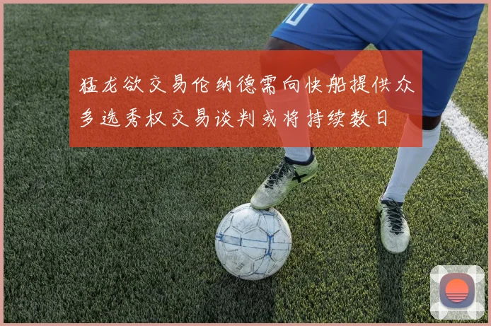 猛龙欲交易伦纳德需向快船提供众多选秀权交易谈判或将持续数日