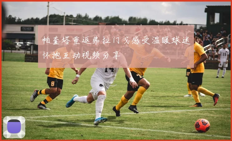 帕奎塔重返弗拉门戈感受温暖球迷怀抱互动视频分享