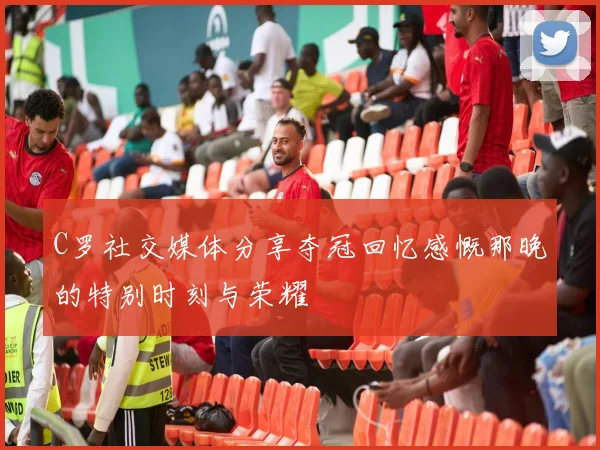 C罗社交媒体分享夺冠回忆感慨那晚的特别时刻与荣耀