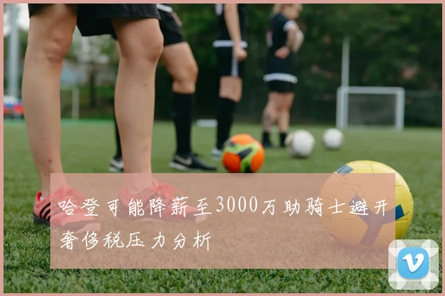 哈登可能降薪至3000万助骑士避开奢侈税压力分析