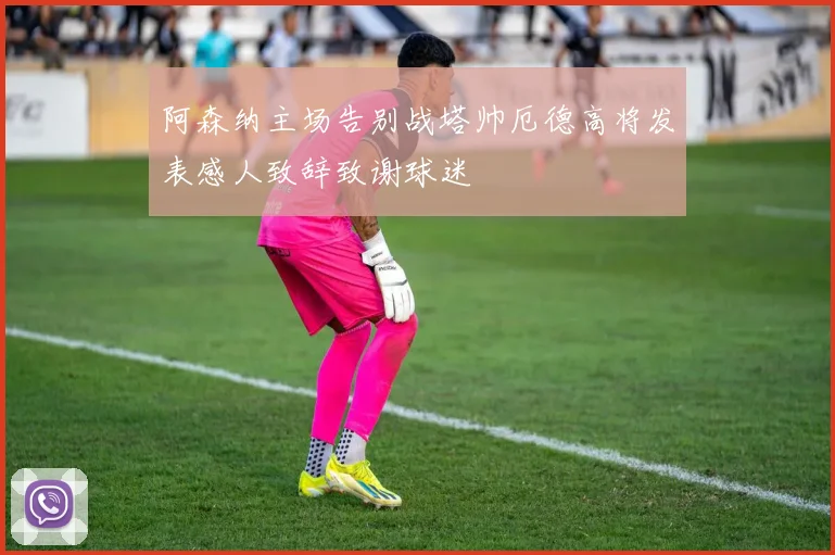 阿森纳主场告别战塔帅厄德高将发表感人致辞致谢球迷