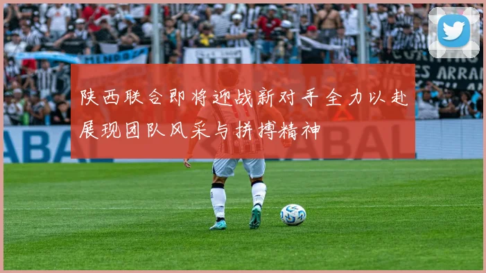 陕西联合即将迎战新对手全力以赴展现团队风采与拼搏精神