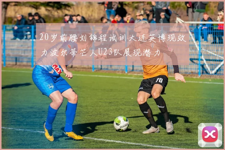 20岁前腰刘锦程试训大连英博现效力波尔蒂芒人U23队展现潜力