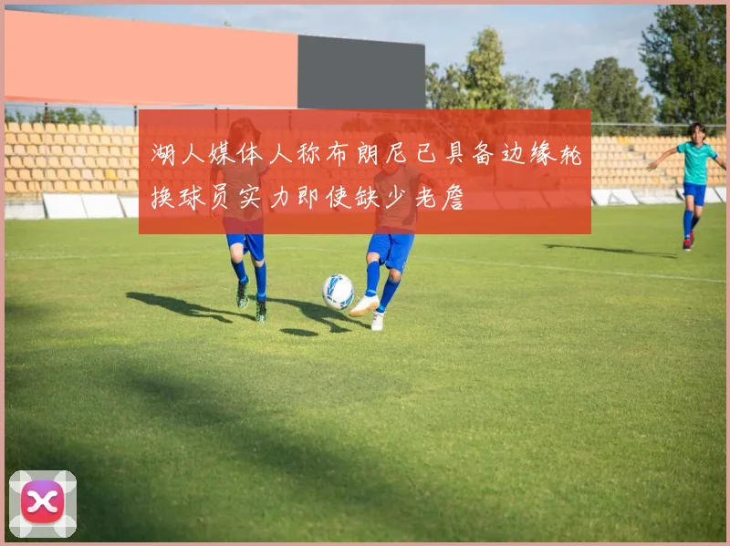 湖人媒体人称布朗尼已具备边缘轮换球员实力即使缺少老詹