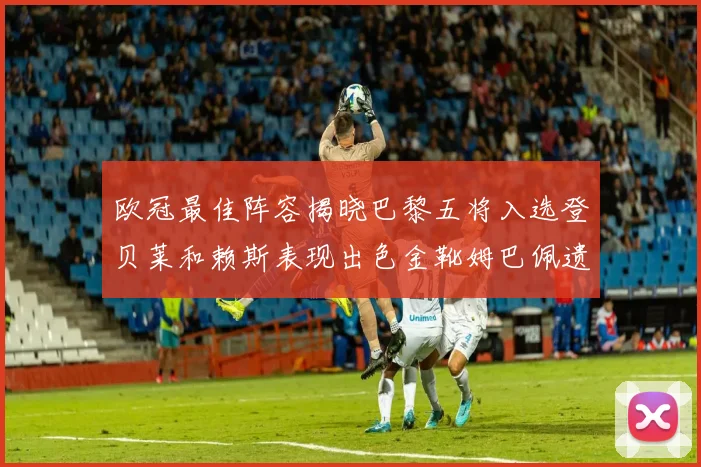 欧冠最佳阵容揭晓巴黎五将入选登贝莱和赖斯表现出色金靴姆巴佩遗憾落选