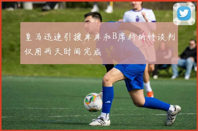 皇马迅速引援库库和B席科纳特谈判仅用两天时间完成