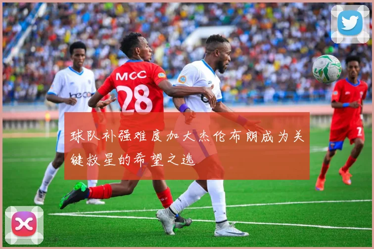 球队补强难度加大杰伦布朗成为关键救星的希望之选