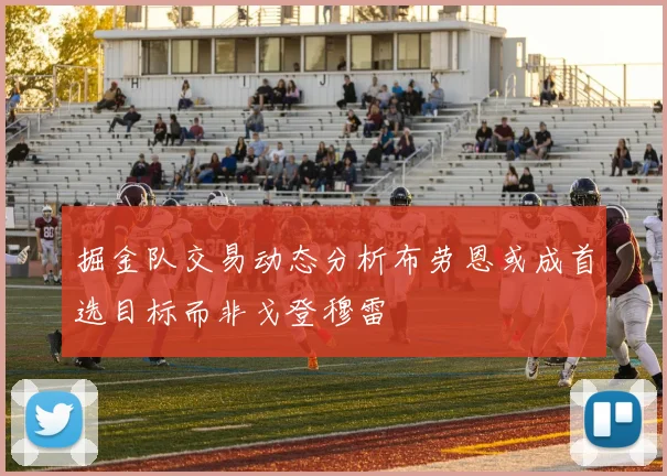 掘金队交易动态分析布劳恩或成首选目标而非戈登穆雷
