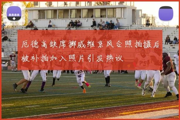 厄德高缺席挪威维京风合照拍摄后被补拍加入照片引发热议