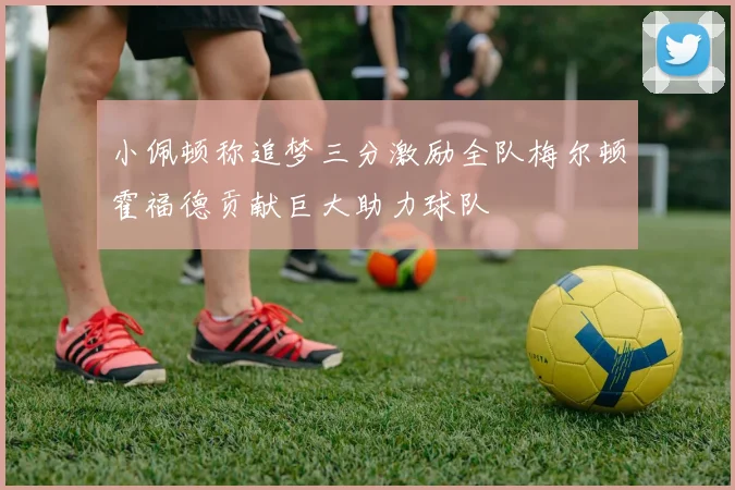 小佩顿称追梦三分激励全队梅尔顿霍福德贡献巨大助力球队