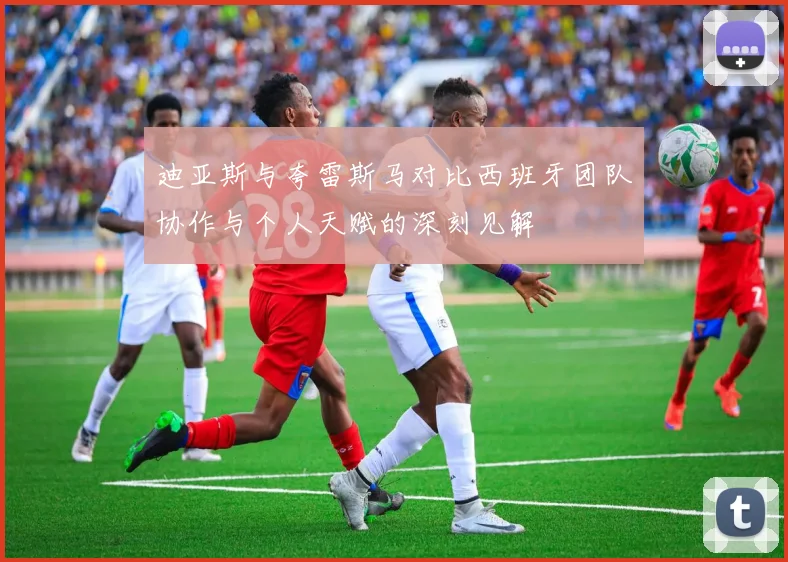 迪亚斯与夸雷斯马对比西班牙团队协作与个人天赋的深刻见解