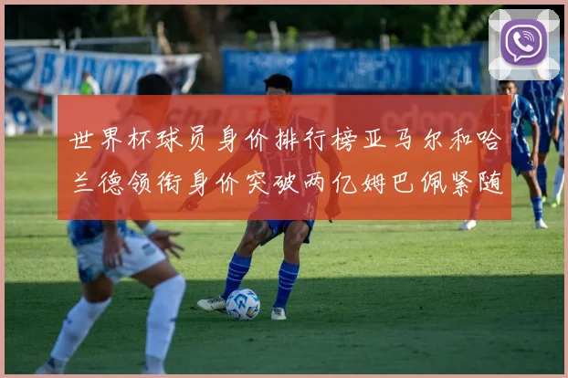 世界杯球员身价排行榜亚马尔和哈兰德领衔身价突破两亿姆巴佩紧随其后