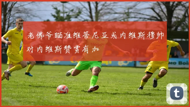 老佛爷瞄准维蒂尼亚或内维斯穆帅对内维斯赞赏有加
